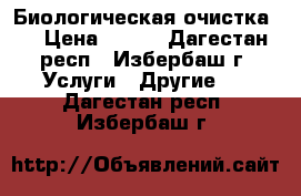 Биологическая очистка.  › Цена ­ 100 - Дагестан респ., Избербаш г. Услуги » Другие   . Дагестан респ.,Избербаш г.